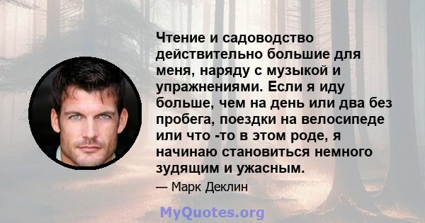 Чтение и садоводство действительно большие для меня, наряду с музыкой и упражнениями. Если я иду больше, чем на день или два без пробега, поездки на велосипеде или что -то в этом роде, я начинаю становиться немного