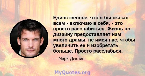 Единственное, что я бы сказал всем - включаю в себя, - это просто расслабиться. Жизнь по дизайну предоставляет нам много драмы, не имея нас, чтобы увеличить ее и изобретать больше. Просто расслабься.