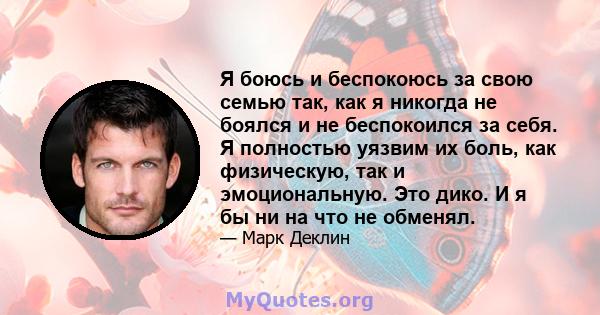 Я боюсь и беспокоюсь за свою семью так, как я никогда не боялся и не беспокоился за себя. Я полностью уязвим их боль, как физическую, так и эмоциональную. Это дико. И я бы ни на что не обменял.