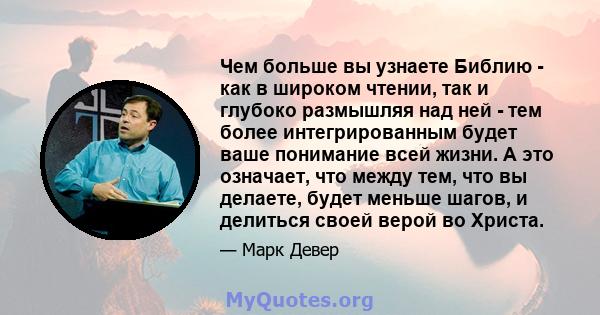 Чем больше вы узнаете Библию - как в широком чтении, так и глубоко размышляя над ней - тем более интегрированным будет ваше понимание всей жизни. А это означает, что между тем, что вы делаете, будет меньше шагов, и