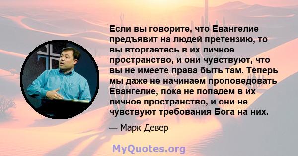 Если вы говорите, что Евангелие предъявит на людей претензию, то вы вторгаетесь в их личное пространство, и они чувствуют, что вы не имеете права быть там. Теперь мы даже не начинаем проповедовать Евангелие, пока не