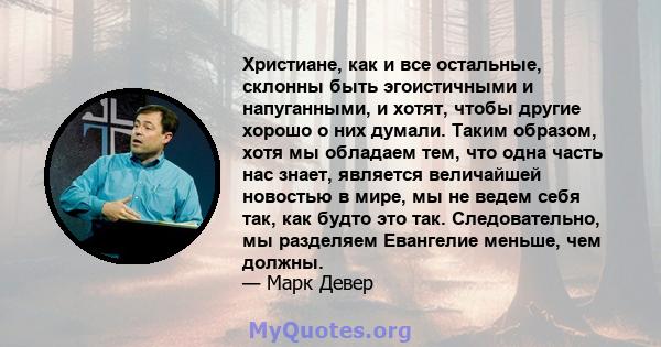 Христиане, как и все остальные, склонны быть эгоистичными и напуганными, и хотят, чтобы другие хорошо о них думали. Таким образом, хотя мы обладаем тем, что одна часть нас знает, является величайшей новостью в мире, мы