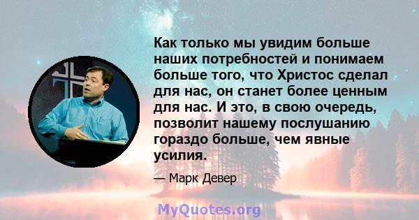 Как только мы увидим больше наших потребностей и понимаем больше того, что Христос сделал для нас, он станет более ценным для нас. И это, в свою очередь, позволит нашему послушанию гораздо больше, чем явные усилия.