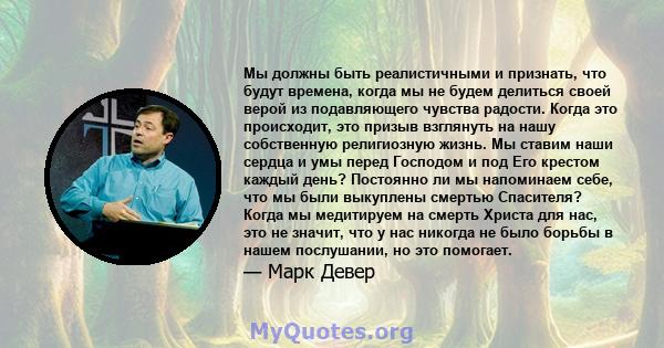 Мы должны быть реалистичными и признать, что будут времена, когда мы не будем делиться своей верой из подавляющего чувства радости. Когда это происходит, это призыв взглянуть на нашу собственную религиозную жизнь. Мы