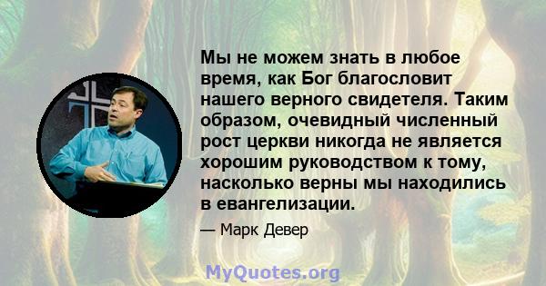 Мы не можем знать в любое время, как Бог благословит нашего верного свидетеля. Таким образом, очевидный численный рост церкви никогда не является хорошим руководством к тому, насколько верны мы находились в