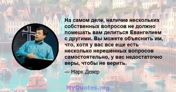 На самом деле, наличие нескольких собственных вопросов не должно помешать вам делиться Евангелием с другими. Вы можете объяснить им, что, хотя у вас все еще есть несколько нерешенных вопросов самостоятельно, у вас