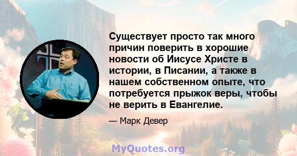 Существует просто так много причин поверить в хорошие новости об Иисусе Христе в истории, в Писании, а также в нашем собственном опыте, что потребуется прыжок веры, чтобы не верить в Евангелие.