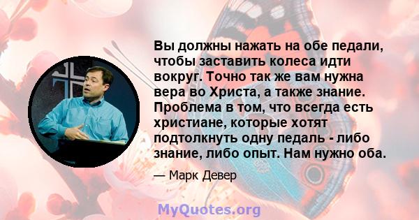 Вы должны нажать на обе педали, чтобы заставить колеса идти вокруг. Точно так же вам нужна вера во Христа, а также знание. Проблема в том, что всегда есть христиане, которые хотят подтолкнуть одну педаль - либо знание,