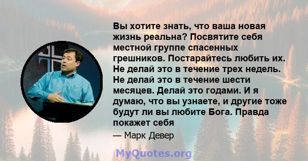 Вы хотите знать, что ваша новая жизнь реальна? Посвятите себя местной группе спасенных грешников. Постарайтесь любить их. Не делай это в течение трех недель. Не делай это в течение шести месяцев. Делай это годами. И я