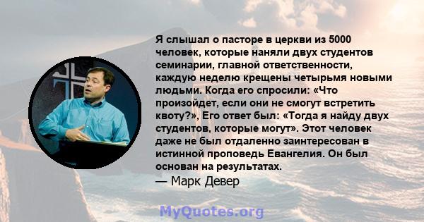 Я слышал о пасторе в церкви из 5000 человек, которые наняли двух студентов семинарии, главной ответственности, каждую неделю крещены четырьмя новыми людьми. Когда его спросили: «Что произойдет, если они не смогут