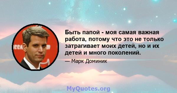 Быть папой - моя самая важная работа, потому что это не только затрагивает моих детей, но и их детей и много поколений.