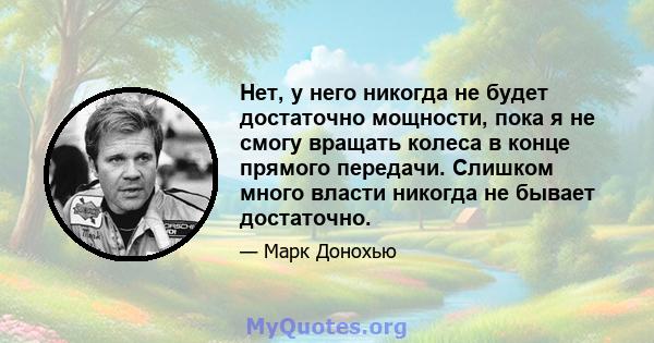 Нет, у него никогда не будет достаточно мощности, пока я не смогу вращать колеса в конце прямого передачи. Слишком много власти никогда не бывает достаточно.