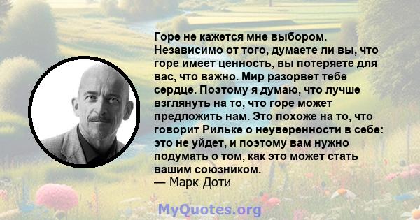 Горе не кажется мне выбором. Независимо от того, думаете ли вы, что горе имеет ценность, вы потеряете для вас, что важно. Мир разорвет тебе сердце. Поэтому я думаю, что лучше взглянуть на то, что горе может предложить