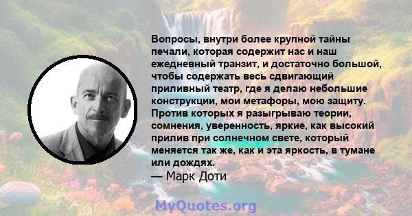 Вопросы, внутри более крупной тайны печали, которая содержит нас и наш ежедневный транзит, и достаточно большой, чтобы содержать весь сдвигающий приливный театр, где я делаю небольшие конструкции, мои метафоры, мою