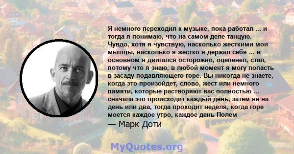 Я немного переходил к музыке, пока работал ... и тогда я понимаю, что на самом деле танцую. Чувдо, хотя я чувствую, насколько жесткими мои мышцы, насколько я жестко я держал себя ... в основном я двигался осторожно,