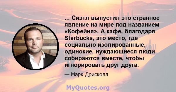 ... Сиэтл выпустил это странное явление на мире под названием «Кофейня». А кафе, благодаря Starbucks, это место, где социально изолированные, одинокие, нуждающиеся люди собираются вместе, чтобы игнорировать друг друга.