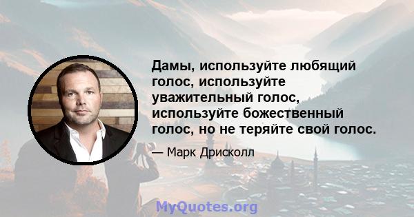 Дамы, используйте любящий голос, используйте уважительный голос, используйте божественный голос, но не теряйте свой голос.