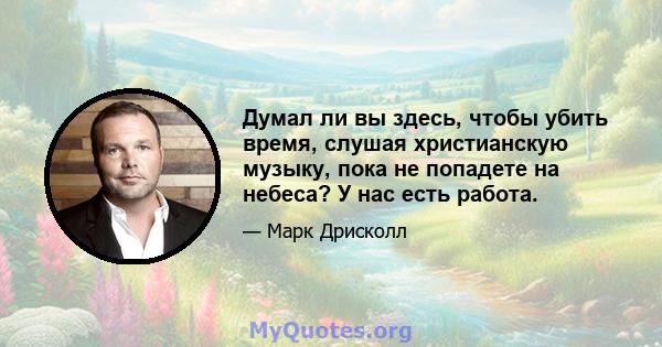 Думал ли вы здесь, чтобы убить время, слушая христианскую музыку, пока не попадете на небеса? У нас есть работа.