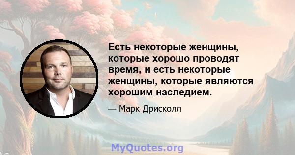 Есть некоторые женщины, которые хорошо проводят время, и есть некоторые женщины, которые являются хорошим наследием.