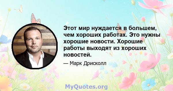 Этот мир нуждается в большем, чем хороших работах. Это нужны хорошие новости. Хорошие работы выходят из хороших новостей.