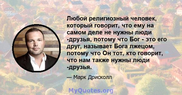 Любой религиозный человек, который говорит, что ему на самом деле не нужны люди -друзья, потому что Бог - это его друг, называет Бога лжецом, потому что Он тот, кто говорит, что нам также нужны люди -друзья.