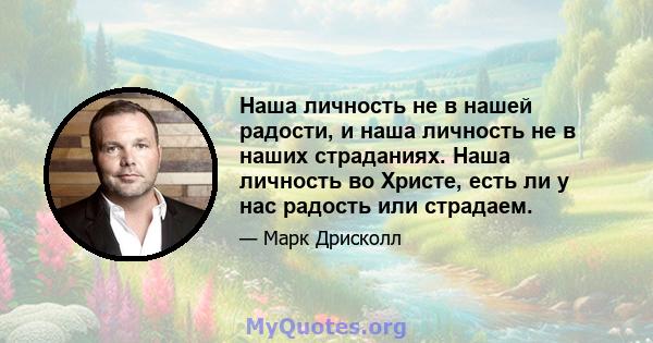 Наша личность не в нашей радости, и наша личность не в наших страданиях. Наша личность во Христе, есть ли у нас радость или страдаем.