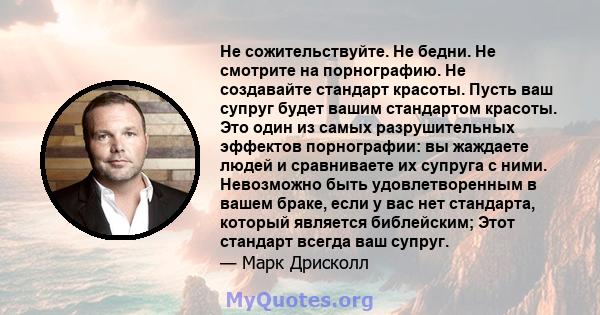 Не сожительствуйте. Не бедни. Не смотрите на порнографию. Не создавайте стандарт красоты. Пусть ваш супруг будет вашим стандартом красоты. Это один из самых разрушительных эффектов порнографии: вы жаждаете людей и