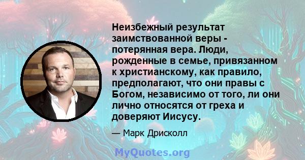 Неизбежный результат заимствованной веры - потерянная вера. Люди, рожденные в семье, привязанном к христианскому, как правило, предполагают, что они правы с Богом, независимо от того, ли они лично относятся от греха и