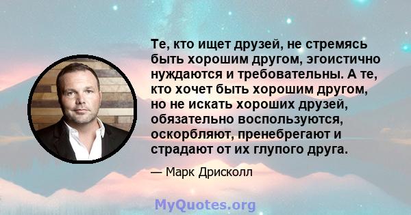 Те, кто ищет друзей, не стремясь быть хорошим другом, эгоистично нуждаются и требовательны. А те, кто хочет быть хорошим другом, но не искать хороших друзей, обязательно воспользуются, оскорбляют, пренебрегают и