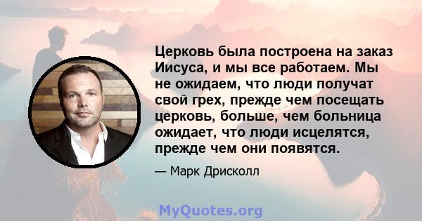 Церковь была построена на заказ Иисуса, и мы все работаем. Мы не ожидаем, что люди получат свой грех, прежде чем посещать церковь, больше, чем больница ожидает, что люди исцелятся, прежде чем они появятся.