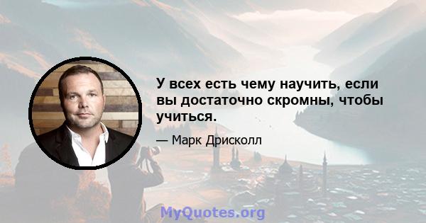 У всех есть чему научить, если вы достаточно скромны, чтобы учиться.