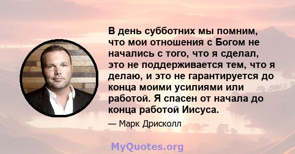 В день субботних мы помним, что мои отношения с Богом не начались с того, что я сделал, это не поддерживается тем, что я делаю, и это не гарантируется до конца моими усилиями или работой. Я спасен от начала до конца