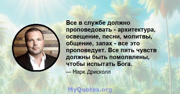 Все в службе должно проповедовать - архитектура, освещение, песни, молитвы, общение, запах - все это проповедует. Все пять чувств должны быть помолвлены, чтобы испытать Бога.