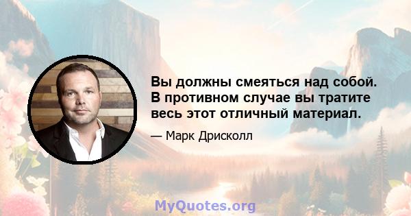 Вы должны смеяться над собой. В противном случае вы тратите весь этот отличный материал.