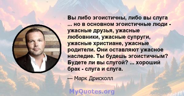 Вы либо эгоистичны, либо вы слуга ... но в основном эгоистичные люди - ужасные друзья, ужасные любовники, ужасные супруги, ужасные христиане, ужасные родители. Они оставляют ужасное наследие. Ты будешь эгоистичным?