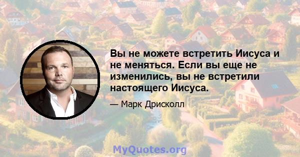 Вы не можете встретить Иисуса и не меняться. Если вы еще не изменились, вы не встретили настоящего Иисуса.