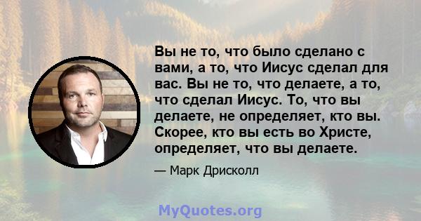 Вы не то, что было сделано с вами, а то, что Иисус сделал для вас. Вы не то, что делаете, а то, что сделал Иисус. То, что вы делаете, не определяет, кто вы. Скорее, кто вы есть во Христе, определяет, что вы делаете.