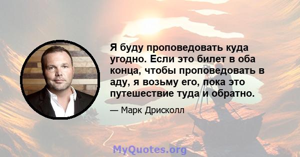 Я буду проповедовать куда угодно. Если это билет в оба конца, чтобы проповедовать в аду, я возьму его, пока это путешествие туда и обратно.