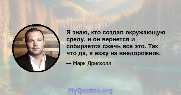 Я знаю, кто создал окружающую среду, и он вернется и собирается сжечь все это. Так что да, я езжу на внедорожник.