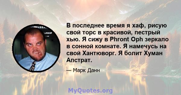 В последнее время я хаф, рисую свой торс в красивой, пестрый хью. Я сижу в Phront Oph зеркало в сонной комнате. Я намечусь на свой Хантюворг. Я болит Хуман Апстрат.