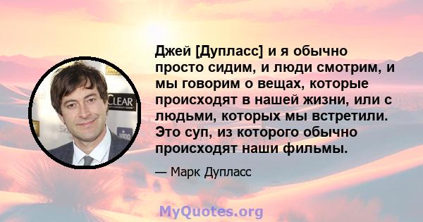 Джей [Дупласс] и я обычно просто сидим, и люди смотрим, и мы говорим о вещах, которые происходят в нашей жизни, или с людьми, которых мы встретили. Это суп, из которого обычно происходят наши фильмы.