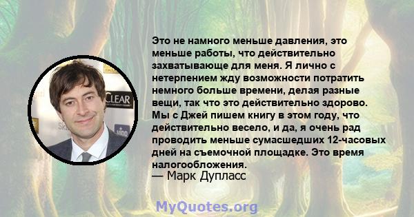 Это не намного меньше давления, это меньше работы, что действительно захватывающе для меня. Я лично с нетерпением жду возможности потратить немного больше времени, делая разные вещи, так что это действительно здорово.