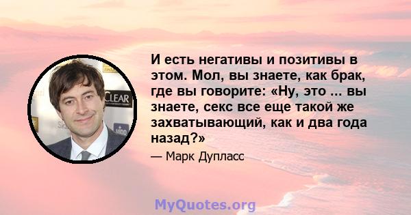 И есть негативы и позитивы в этом. Мол, вы знаете, как брак, где вы говорите: «Ну, это ... вы знаете, секс все еще такой же захватывающий, как и два года назад?»