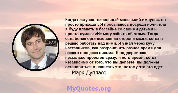 Когда наступает начальный маленький импульс, он просто приходит. Я просыпаюсь посреди ночи, или я буду плавать в бассейне со своими детьми и просто думаю: «Не могу забыть об этом». Тогда есть более организованная