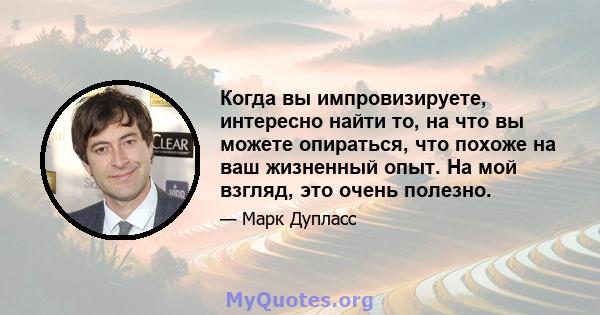 Когда вы импровизируете, интересно найти то, на что вы можете опираться, что похоже на ваш жизненный опыт. На мой взгляд, это очень полезно.