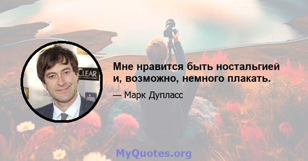 Мне нравится быть ностальгией и, возможно, немного плакать.