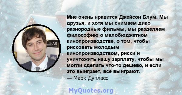 Мне очень нравится Джейсон Блум. Мы друзья, и хотя мы снимаем дико разнородные фильмы, мы разделяем философию о малобюджетном кинопроизводстве, о том, чтобы рисковать молодым кинопроизводством, риски и уничтожить нашу