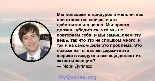 Мы попадаем в придурок и мелочи, как они относятся сейчас, и это действительно ценно. Мы просто должны убедиться, что мы не повторяем себя, и мы замышляем эту вещь, так что это не слишком много, и так и на самом деле