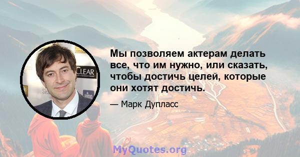 Мы позволяем актерам делать все, что им нужно, или сказать, чтобы достичь целей, которые они хотят достичь.