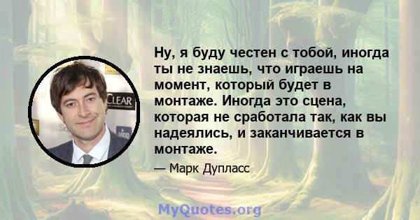 Ну, я буду честен с тобой, иногда ты не знаешь, что играешь на момент, который будет в монтаже. Иногда это сцена, которая не сработала так, как вы надеялись, и заканчивается в монтаже.